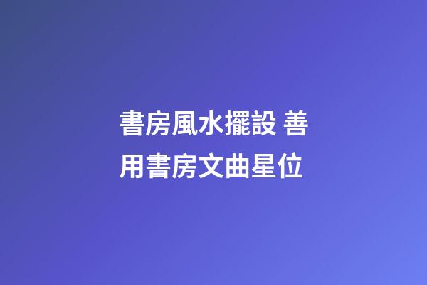 書房風水擺設 善用書房文曲星位